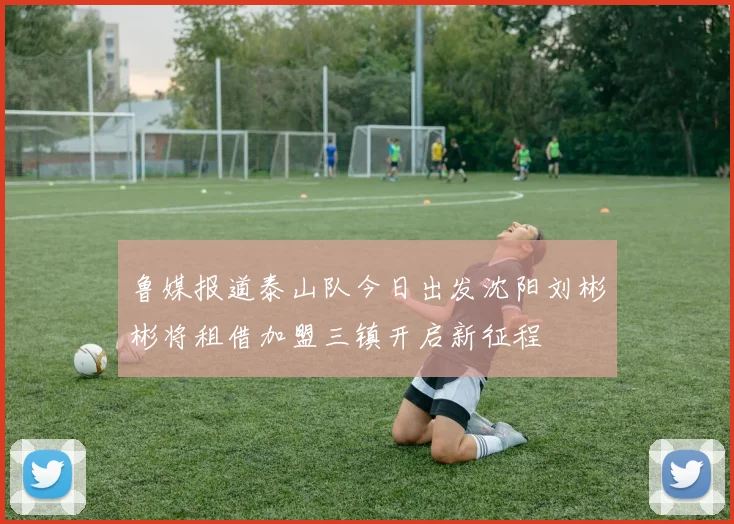 鲁媒报道泰山队今日出发沈阳刘彬彬将租借加盟三镇开启新征程