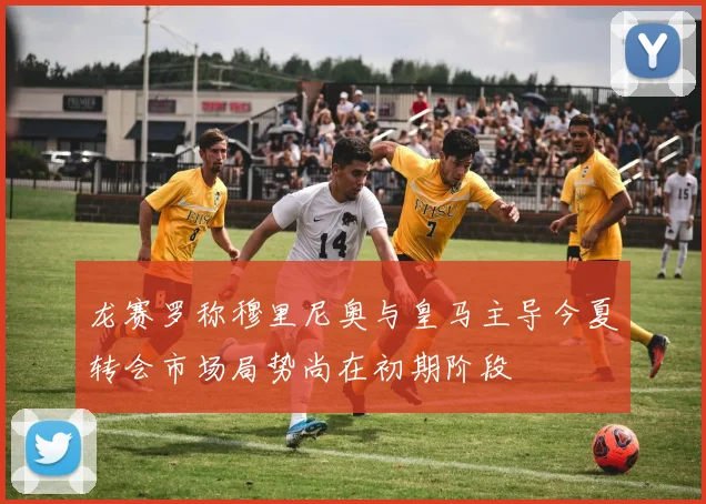龙赛罗称穆里尼奥与皇马主导今夏转会市场局势尚在初期阶段
