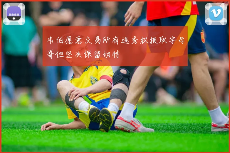 韦伯愿意交易所有选秀权换取字母哥但坚决保留切特