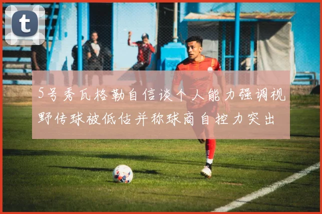 5号秀瓦格勒自信谈个人能力强调视野传球被低估并称球商自控力突出