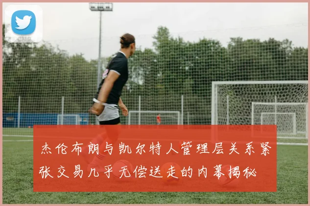 杰伦布朗与凯尔特人管理层关系紧张交易几乎无偿送走的内幕揭秘