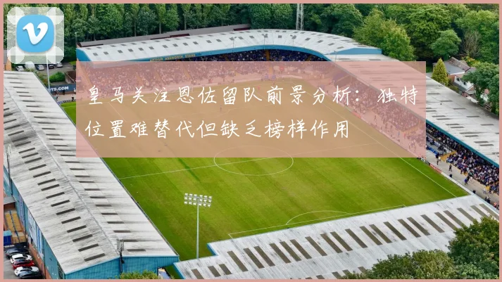 皇马关注恩佐留队前景分析：独特位置难替代但缺乏榜样作用