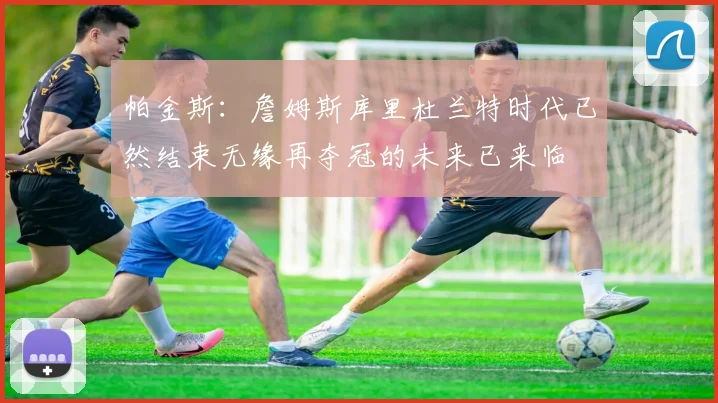 帕金斯：詹姆斯库里杜兰特时代已然结束无缘再夺冠的未来已来临