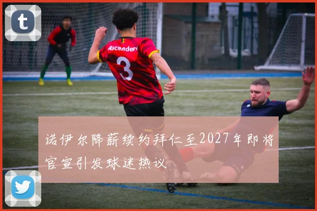 诺伊尔降薪续约拜仁至2027年即将官宣引发球迷热议