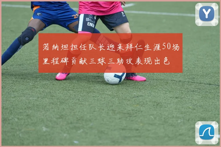 若纳坦担任队长迎来拜仁生涯50场里程碑贡献三球三助攻表现出色