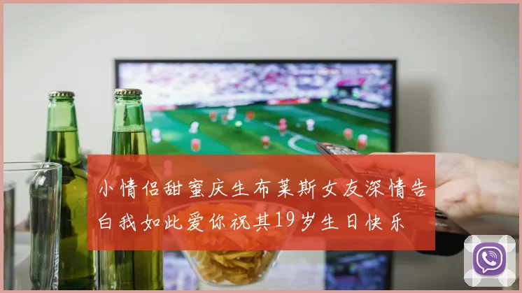 小情侣甜蜜庆生布莱斯女友深情告白我如此爱你祝其19岁生日快乐
