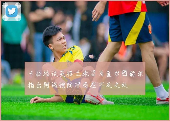 卡拉格谈英格兰未召马奎尔图赫尔指出阿诺德防守存在不足之处