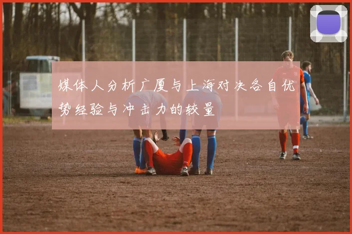 媒体人分析广厦与上海对决各自优势经验与冲击力的较量