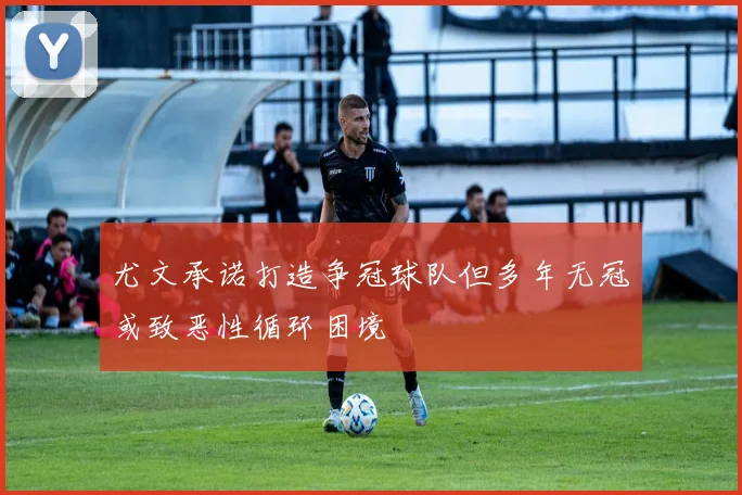 尤文承诺打造争冠球队但多年无冠或致恶性循环困境