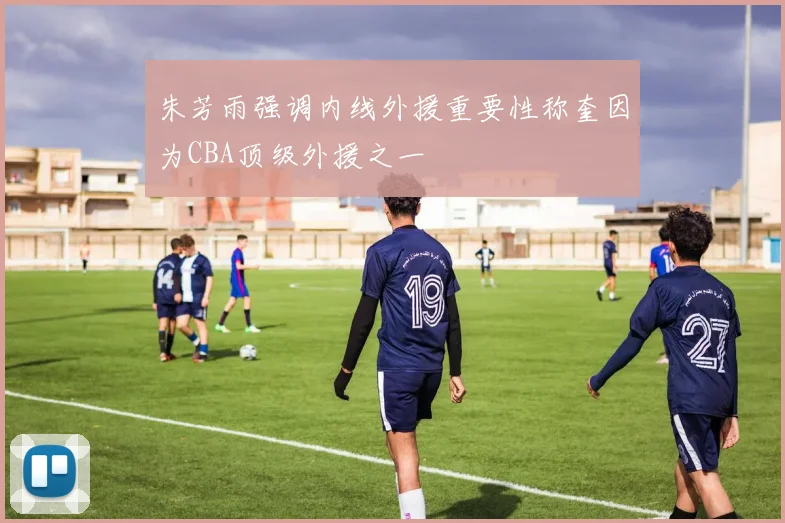 朱芳雨强调内线外援重要性称奎因为CBA顶级外援之一