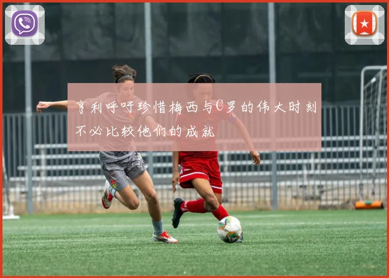亨利呼吁珍惜梅西与C罗的伟大时刻不必比较他们的成就